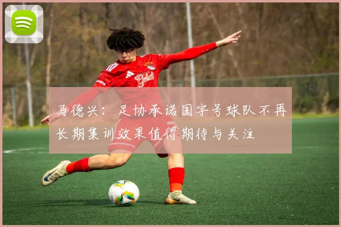 马德兴：足协承诺国字号球队不再长期集训效果值得期待与关注