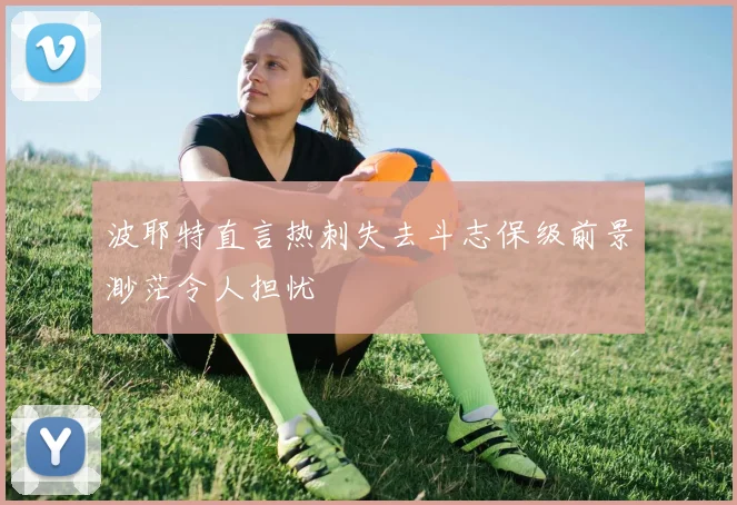 波耶特直言热刺失去斗志保级前景渺茫令人担忧