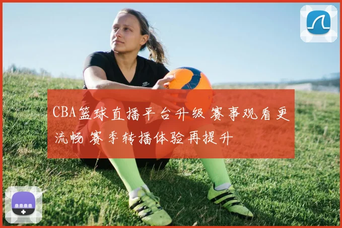 CBA篮球直播平台升级 赛事观看更流畅 赛季转播体验再提升