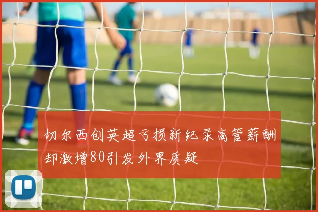 切尔西创英超亏损新纪录高管薪酬却激增80引发外界质疑