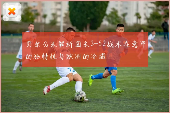贝尔戈米解析国米3-52战术在意甲的独特性与欧洲的冷遇