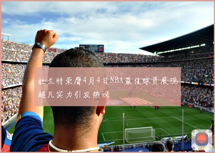 杜兰特荣膺4月4日NBA最佳球员展现超凡实力引发热议