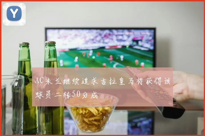 AC米兰继续追求吉拉皇马将获得该球员二转50分成