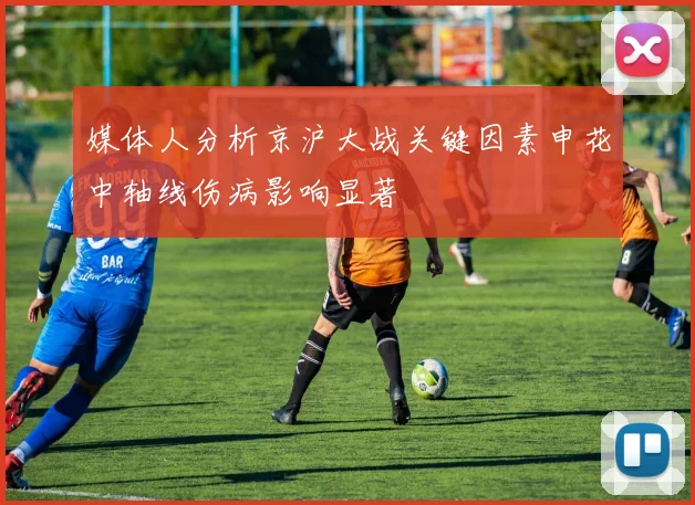 媒体人分析京沪大战关键因素申花中轴线伤病影响显著