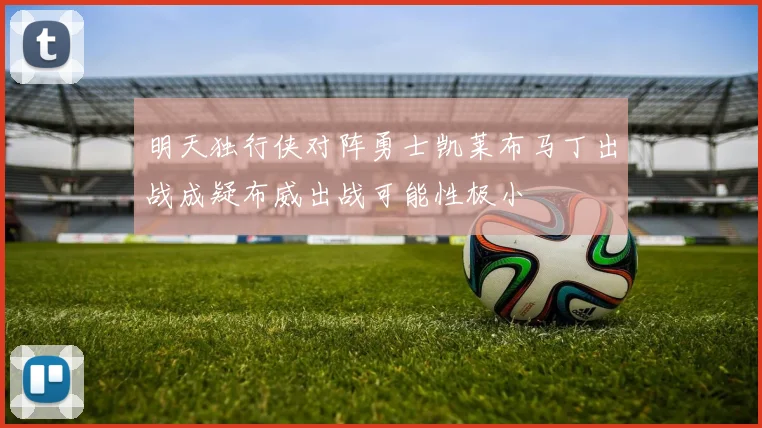 明天独行侠对阵勇士凯莱布马丁出战成疑布威出战可能性极小