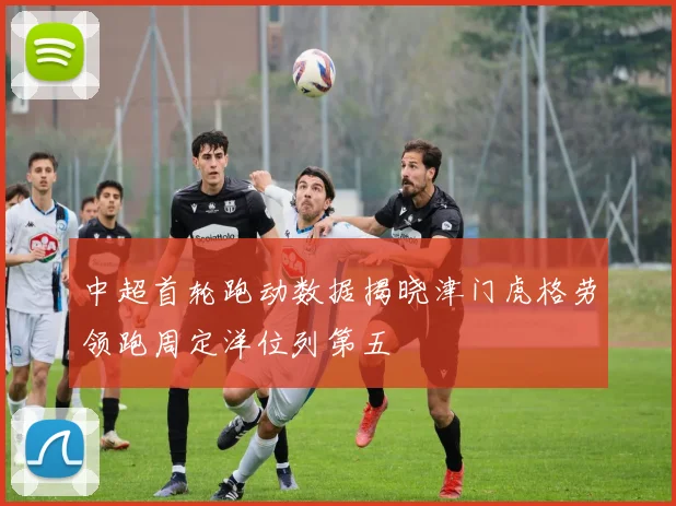 中超首轮跑动数据揭晓津门虎格劳领跑周定洋位列第五