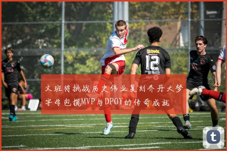 文班将挑战历史伟业复刻乔丹大梦字母包揽MVP与DPOY的传奇成就