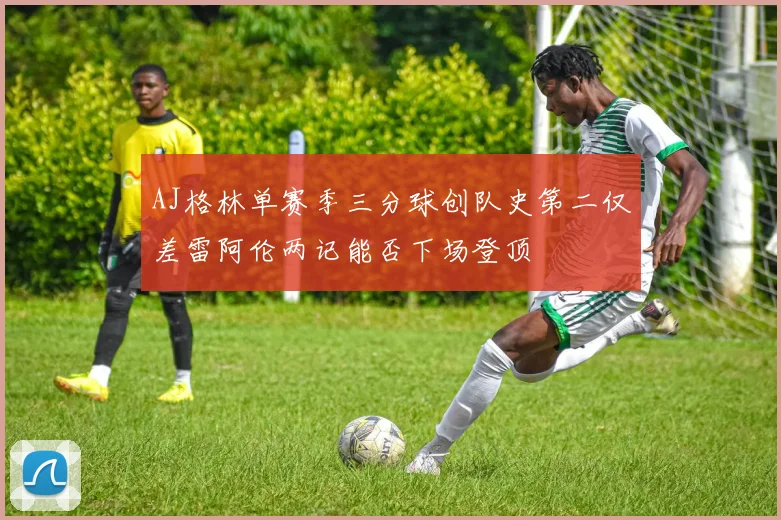 AJ格林单赛季三分球创队史第二仅差雷阿伦两记能否下场登顶