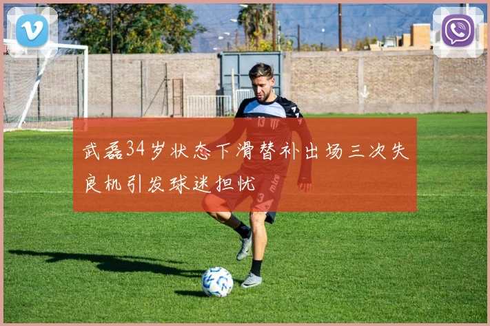 武磊34岁状态下滑替补出场三次失良机引发球迷担忧