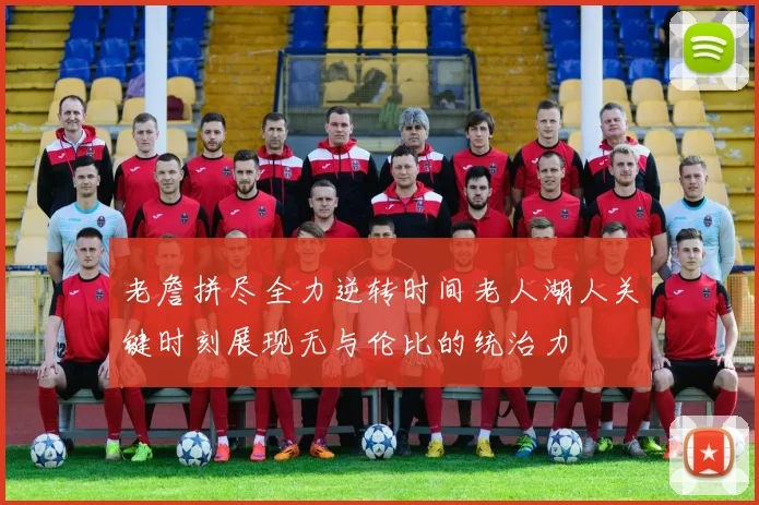 老詹拼尽全力逆转时间老人湖人关键时刻展现无与伦比的统治力