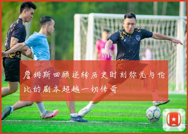 詹姆斯回顾逆转历史时刻称无与伦比的剧本超越一切传奇